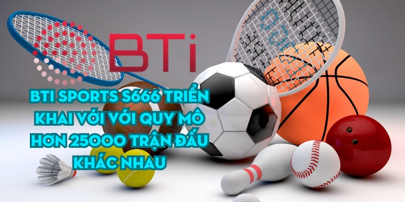 BTi Sports S666 triển khai với với quy mô hơn 25000 trận đấu khác nhau